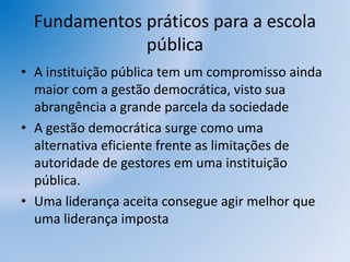 Fundamentos práticos para a escola
pública
• A instituição pública tem um compromisso ainda
maior com a gestão democrática, visto sua
abrangência a grande parcela da sociedade
• A gestão democrática surge como uma
alternativa eficiente frente as limitações de
autoridade de gestores em uma instituição
pública.
• Uma liderança aceita consegue agir melhor que
uma liderança imposta
 