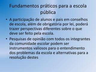 Fundamentos práticos para a escola
pública
• A participação de alunos e pais em conselhos
de escola, além de obrigatória por lei, poderá
trazer perspectivas diferentes sobre o que
deve ser feito pela escola.
• Pesquisas de opinião com todos os integrantes
da comunidade escolar podem ser
instrumentos valiosos para o entendimento
dos problemas da escola e alternativas para a
resolução destes
 