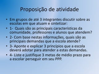 Proposição de atividade
• Em grupos de até 3 integrantes discutir sobre as
escolas em que atuam e sintetizar:
• 1- Quais são as principais características da
comunidade, professores e alunos que atendem?
• 2- Com base nestas informações, quais são as
principais demandas que a escola atende?
• 3- Aponte e explicar 3 princípios que a escola
deverá adotar para atender a estas demandas.
• 4- Liste e justifique 3 metas de médio prazo para
a escolar perseguir em seu PPP.
 