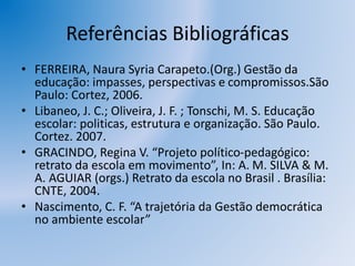 Referências Bibliográficas
• FERREIRA, Naura Syria Carapeto.(Org.) Gestão da
educação: impasses, perspectivas e compromissos.São
Paulo: Cortez, 2006.
• Libaneo, J. C.; Oliveira, J. F. ; Tonschi, M. S. Educação
escolar: politicas, estrutura e organização. São Paulo.
Cortez. 2007.
• GRACINDO, Regina V. “Projeto político-pedagógico:
retrato da escola em movimento”, In: A. M. SILVA & M.
A. AGUIAR (orgs.) Retrato da escola no Brasil . Brasília:
CNTE, 2004.
• Nascimento, C. F. “A trajetória da Gestão democrática
no ambiente escolar”
 