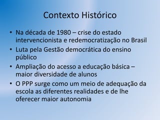 Contexto Histórico
• Na década de 1980 – crise do estado
intervencionista e redemocratização no Brasil
• Luta pela Gestão democrática do ensino
público
• Ampliação do acesso a educação básica –
maior diversidade de alunos
• O PPP surge como um meio de adequação da
escola as diferentes realidades e de lhe
oferecer maior autonomia
 