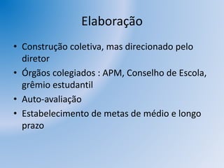 Elaboração
• Construção coletiva, mas direcionado pelo
diretor
• Órgãos colegiados : APM, Conselho de Escola,
grêmio estudantil
• Auto-avaliação
• Estabelecimento de metas de médio e longo
prazo
 