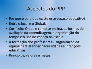 Aspectos do PPP
• Por que e para que existe esse espaço educativo?
• Entre o local e o Global.
• Currículo: O que e como se ensina, as formas de
avaliação da aprendizagem, a organização do
tempo e o uso do espaço na escola
• A formação dos professores - organização da
equipe para atender necessidades e intenções
educativas
• Princípios, valores e metas
 