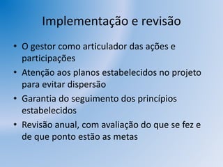 Implementação e revisão
• O gestor como articulador das ações e
participações
• Atenção aos planos estabelecidos no projeto
para evitar dispersão
• Garantia do seguimento dos princípios
estabelecidos
• Revisão anual, com avaliação do que se fez e
de que ponto estão as metas
 