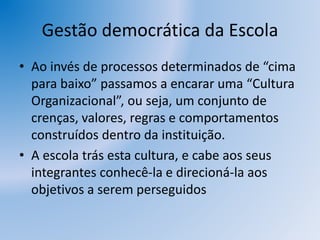 Gestão democrática da Escola
• Ao invés de processos determinados de “cima
para baixo” passamos a encarar uma “Cultura
Organizacional”, ou seja, um conjunto de
crenças, valores, regras e comportamentos
construídos dentro da instituição.
• A escola trás esta cultura, e cabe aos seus
integrantes conhecê-la e direcioná-la aos
objetivos a serem perseguidos
 