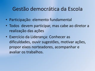 Gestão democrática da Escola
• Participação: elemento fundamental
• Todos devem participar, mas cabe ao diretor a
realização das ações
• Exercício da Liderança: Conhecer as
dificuldades, ouvir sugestões, motivar ações,
propor eixos norteadores, acompanhar e
avaliar os trabalhos.
 