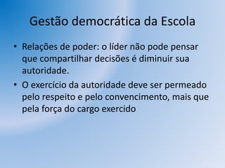 Gestão democrática da Escola
• Relações de poder: o líder não pode pensar
que compartilhar decisões é diminuir sua
autoridade.
• O exercício da autoridade deve ser permeado
pelo respeito e pelo convencimento, mais que
pela força do cargo exercido
 