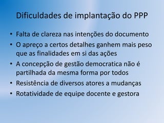 Dificuldades de implantação do PPP
• Falta de clareza nas intenções do documento
• O apreço a certos detalhes ganhem mais peso
que as finalidades em si das ações
• A concepção de gestão democratica não é
partilhada da mesma forma por todos
• Resistência de diversos atores a mudanças
• Rotatividade de equipe docente e gestora
 