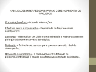 HABILIDADES INTERPESSOAIS PARA O GERENCIAMENTO DE
PROJETOS
Comunicação eficaz – troca de informações;
Influência sobre a organização – Capacidade de fazer as coisas
acontecerem;
Liderança – desenvolver um visão e uma estratégia e motivar as pessoas
para que alcancem esta visão estratégica;
Motivação – Estimular as pessoas para que alcancem alto nível de
desempenho;
Resolução de problemas - a combinação entre definição de
problema,identificação e análise de alternativas e tomada de decisão .
 