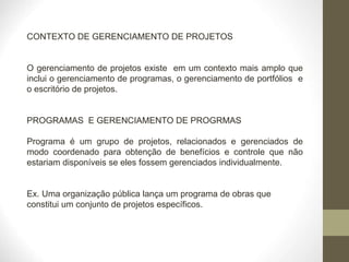 CONTEXTO DE GERENCIAMENTO DE PROJETOS
O gerenciamento de projetos existe em um contexto mais amplo que
inclui o gerenciamento de programas, o gerenciamento de portfólios e
o escritório de projetos.
PROGRAMAS E GERENCIAMENTO DE PROGRMAS
Programa é um grupo de projetos, relacionados e gerenciados de
modo coordenado para obtenção de benefícios e controle que não
estariam disponíveis se eles fossem gerenciados individualmente.
Ex. Uma organização pública lança um programa de obras que
constitui um conjunto de projetos específicos.
 