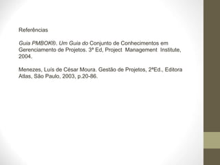Referências
Guia PMBOK®. Um Guia do Conjunto de Conhecimentos em
Gerenciamento de Projetos. 3ª Ed, Project Management Institute,
2004.
Menezes, Luís de César Moura. Gestão de Projetos, 2ªEd., Editora
Atlas, São Paulo, 2003, p.20-86.
 