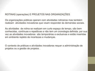 ROTINAS (operações) E PROJETOS NAS ORGANIZAÇÕES
Os organizações públicas operam com atividades rotineiras mas também
realizam atividades inovadoras que visam responder às demandas sociais.
As atividades de rotina se realizam em curto espaço de tempo, são bem
conhecidas, contínuas e repetitivas e não tem um cronologia definida; por sua
vez as atividades inovadoras são temporárias e exclusivas e estão inseridas
em ambiente repleto de incertezas e mudanças.
O contexto de práticas e atividades inovadoras requer a administração de
projetos ou a gestão de projetos .
 