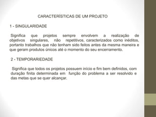 CARACTERÍSTICAS DE UM PROJETO
1 - SINGULARIDADE
Significa que projetos sempre envolvem a realização de
objetivos singulares, não repetitivos, caracterizados como inéditos,
portanto trabalhos que não tenham sido feitos antes da mesma maneira e
que geram produtos únicos até o momento do seu encerramento.
2 - TEMPORARIEDADE
Significa que todos os projetos possuem início e fim bem definidos, com
duração finita determinada em função do problema a ser resolvido e
das metas que se quer alcançar.
 