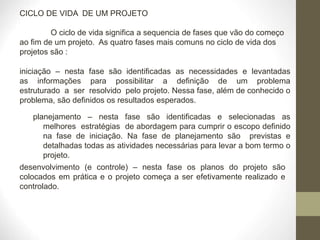 CICLO DE VIDA DE UM PROJETO
O ciclo de vida significa a sequencia de fases que vão do começo
ao fim de um projeto. As quatro fases mais comuns no ciclo de vida dos
projetos são :
iniciação – nesta fase são identificadas as necessidades e levantadas
as informações para possibilitar a definição de um problema
estruturado a ser resolvido pelo projeto. Nessa fase, além de conhecido o
problema, são definidos os resultados esperados.
planejamento – nesta fase são identificadas e selecionadas as
melhores estratégias de abordagem para cumprir o escopo definido
na fase de iniciação. Na fase de planejamento são previstas e
detalhadas todas as atividades necessárias para levar a bom termo o
projeto.
desenvolvimento (e controle) – nesta fase os planos do projeto são
colocados em prática e o projeto começa a ser efetivamente realizado e
controlado.
 