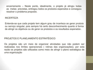 encerramento – Neste ponto, idealmente, o projeto já atingiu todas
as metas previstas, entregou todos os produtos esperados e conseguiu
resolver o problema proposto.
INCERTEZA
Entende-se que cada projeto tem algum grau de incerteza ao gerar produto
ou serviço singular, pois sempre há certo desconhecimento quanto à forma
de atingir os objetivos ou de gerar os produtos e os resultados esperados .
PROJETOS E PLANEJAMENTO ESTRATÉGICO
Os projetos são um meio de organizar atividades que não podem ser
realizadas nos limites operacionais ( rotinas das organizações), por esta
razão os projetos são utilizados como meio de atingir o plano estratégico de
uma organização
 