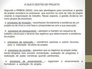 O QUE É GESTÃO DE PROJETO
Segundo o PMBOK (2004), uma das abordagens para conceituar a gestão
de projeto considera os processos que ocorrem no ciclo de vida do projeto
visando à organização do trabalho. Nesse aspecto, a gestão divide-se em
cinco grupos de processos.
a. processos de iniciação – reconhecem formalmente a existência de um
projeto ou de início e uma fase e compromete-se com a sua execução;
b. processos de planejamento – planejam e mantém um esquema de
trabalho viável para o alcance dos objetivos que determinaram a existência
do projeto;
c. processos de execução – coordenam pessoas e outros recursos
para a realização do plano do projeto;
d. processos de controle – garantem que os objetivos do projeto estão
sendo atingidos. Isso envolve monitoração, avaliação de progresso e
realização de ações corretivas quando pertinentes;
e. processos de encerramento – organizam o encerramento e
formalizam a aceitação do projeto.
 