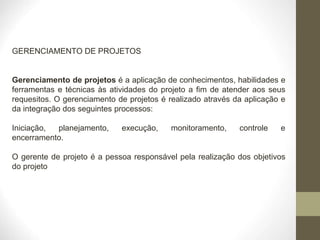 GERENCIAMENTO DE PROJETOS
Gerenciamento de projetos é a aplicação de conhecimentos, habilidades e
ferramentas e técnicas às atividades do projeto a fim de atender aos seus
requesitos. O gerenciamento de projetos é realizado através da aplicação e
da integração dos seguintes processos:
Iniciação, planejamento, execução, monitoramento, controle e
encerramento.
O gerente de projeto é a pessoa responsável pela realização dos objetivos
do projeto
 