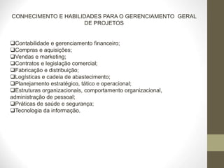 CONHECIMENTO E HABILIDADES PARA O GERENCIAMENTO GERAL
DE PROJETOS
Contabilidade e gerenciamento financeiro;
Compras e aquisições;
Vendas e marketing;
Contratos e legislação comercial;
Fabricação e distribuição;
Logísticas e cadeia de abastecimento;
Planejamento estratégico, tático e operacional;
Estruturas organizacionais, comportamento organizacional,
administração de pessoal;
Práticas de saúde e segurança;
Tecnologia da informação.
 