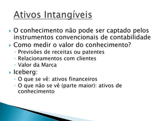  O conhecimento não pode ser captado pelos
instrumentos convencionais de contabilidade
 Como medir o valor do conhecimento?
◦ Previsões de receitas ou patentes
◦ Relacionamentos com clientes
◦ Valor da Marca
 Iceberg:
◦ O que se vê: ativos financeiros
◦ O que não se vê (parte maior): ativos de
conhecimento
 