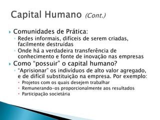  Comunidades de Prática:
◦ Redes informais, difíceis de serem criadas,
facilmente destruídas
◦ Onde há a verdadeira transferência de
conhecimento e fonte de inovação nas empresas
 Como “possuir” o capital humano?
◦ “Aprisionar” os indivíduos de alto valor agregado,
e de difícil substituição na empresa. Por exemplo:
 Projetos com os quais desejem trabalhar
 Remunerando-os proporcionalmente aos resultados
 Participação societária
 