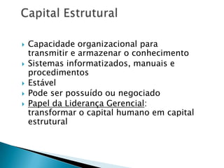  Capacidade organizacional para
transmitir e armazenar o conhecimento
 Sistemas informatizados, manuais e
procedimentos
 Estável
 Pode ser possuído ou negociado
 Papel da Liderança Gerencial:
transformar o capital humano em capital
estrutural
 