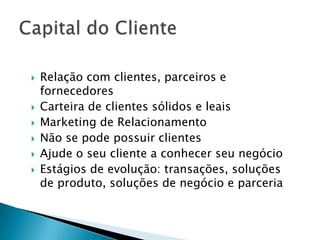  Relação com clientes, parceiros e
fornecedores
 Carteira de clientes sólidos e leais
 Marketing de Relacionamento
 Não se pode possuir clientes
 Ajude o seu cliente a conhecer seu negócio
 Estágios de evolução: transações, soluções
de produto, soluções de negócio e parceria
 