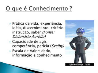  Prática de vida, experiência,
idéia, discernimento, critério,
instrução, saber (Fonte:
Dicionário Aurélio)
 Capacidade de agir,
competência, perícia (Sveiby)
 Escala de Valor: dado,
informação e conhecimento
 