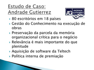  80 escritórios em 18 países
 Gestão do Conhecimento na execução de
obras
 Preservação da parcela da memória
organizacional crítica para o negócio
 Relevância é mais importante do que
plenitude
 Aquisição de software da Teltech
 Política interna de premiação
 