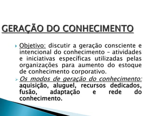  Objetivo: discutir a geração consciente e
intencional do conhecimento – atividades
e iniciativas específicas utilizadas pelas
organizações para aumento do estoque
de conhecimento corporativo.
 Os modos de geração do conhecimento:
aquisição, aluguel, recursos dedicados,
fusão, adaptação e rede do
conhecimento.
 