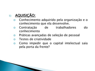 1) AQUISIÇÃO:
o Conhecimento adquirido pela organização e o
conhecimento que ela desenvolve.
o Contratação de trabalhadores do
conhecimento
o Práticas avançadas de seleção de pessoal
o Testes de criatividade
o Como impedir que o capital intelectual saia
pela porta da frente?
 