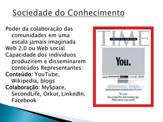 Poder da colaboração das
comunidades em uma
escala jamais imaginada
Web 2.0 ou Web social
Capacidade dos indivíduos
produzirem e disseminarem
conteúdos Representantes:
Conteúdo: YouTube,
Wikipedia, blogs
Colaboração: MySpace,
SecondLife, Orkut, LinkedIn,
Facebook
 