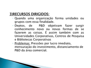 3)RECURSOS DIRIGIDOS:
◦ Quando uma organização forma unidades ou
grupos com essa finalidade.
◦ Deptos. de P&D objetivam fazer surgir
conhecimento novo ou novas formas de se
fazerem as coisas. É assim também com as
Universidades Corporativas, Centros de Pesquisa
e Bibliotecas Corporativas
◦ Problemas: Pressões por lucro imediato,
mensuração do investimento, distanciamento de
P&D da área comercial.
 