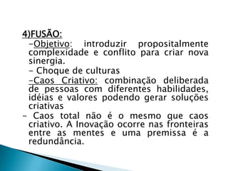 4)FUSÃO:
-Objetivo: introduzir propositalmente
complexidade e conflito para criar nova
sinergia.
- Choque de culturas
-Caos Criativo: combinação deliberada
de pessoas com diferentes habilidades,
idéias e valores podendo gerar soluções
criativas
- Caos total não é o mesmo que caos
criativo. A Inovação ocorre nas fronteiras
entre as mentes e uma premissa é a
redundância.
 