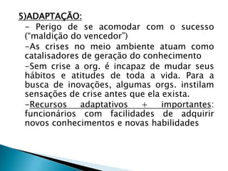 5)ADAPTAÇÃO:
- Perigo de se acomodar com o sucesso
(“maldição do vencedor”)
-As crises no meio ambiente atuam como
catalisadores de geração do conhecimento
-Sem crise a org. é incapaz de mudar seus
hábitos e atitudes de toda a vida. Para a
busca de inovações, algumas orgs. instilam
sensações de crise antes que ela exista.
-Recursos adaptativos + importantes:
funcionários com facilidades de adquirir
novos conhecimentos e novas habilidades
 