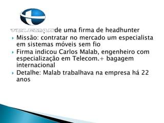  Contratação de uma firma de headhunter
 Missão: contratar no mercado um especialista
em sistemas móveis sem fio
 Firma indicou Carlos Malab, engenheiro com
especialização em Telecom.+ bagagem
internacional
 Detalhe: Malab trabalhava na empresa há 22
anos
 