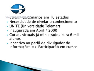  22 mil funcionários em 16 estados
 Necessidade de nivelar o conhecimento
 UNITE (Universidade Telemar)
 Inaugurada em Abril / 2000
 Cursos virtuais já ministrados para 6 mil
alunos
 Incentivo ao perfil de divulgador de
informações => Participação em cursos
 