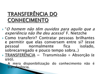  “O homem não têm ouvidos para aquilo que a
experiência não lhe deu acesso” F. Nietzche
 Como transferir? Contratar pessoas brilhantes
e permitir que elas conversem entre si? (esse
pessoal normalmente fica isolado,
sobrecarregado e pouco tempo sobra..)
 TRANSFERÊNCIA = Transmissão + Absorção (e
uso).
◦ A mera disponibilização do conhecimento não é
transferência.
 