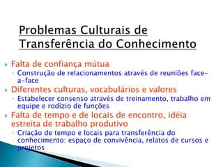  Falta de confiança mútua
◦ Construção de relacionamentos através de reuniões face-
a-face
 Diferentes culturas, vocabulários e valores
◦ Estabelecer consenso através de treinamento, trabalho em
equipe e rodízio de funções
 Falta de tempo e de locais de encontro, idéia
estreita de trabalho produtivo
◦ Criação de tempo e locais para transferência do
conhecimento: espaço de convivência, relatos de cursos e
projetos
 