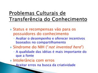  Status e recompensas vão para os
possuidores do conhecimento
◦ Avaliar o desempenho e oferecer incentivos
baseados no compartilhamento
 Síndrome do NIH (“not invented here”)
◦ A qualidade das idéias é mais importante do
que a fonte
 Intolerância com erros
◦ Aceitar erros na busca da criatividade
 