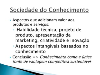  Aspectos que adicionam valor aos
produtos e serviços:
◦ Habilidade técnica, projeto de
produto, apresentação de
marketing, criatividade e inovação
◦ Aspectos intangíveis baseados no
conhecimento
 Conclusão => Conhecimento como a única
fonte de vantagem competitiva sustentável
 