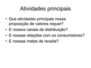 Atividades principais
• Que atividades principais nossa
  proposição de valores requer?
• E nossos canais de distribuição?
• E nossas relações com os consumidores?
• E nossas metas de receita?
 