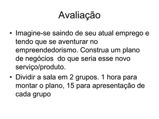 Avaliação
• Imagine-se saindo de seu atual emprego e
  tendo que se aventurar no
  empreendedorismo. Construa um plano
  de negócios do que seria esse novo
  serviço/produto.
• Dividir a sala em 2 grupos. 1 hora para
  montar o plano, 15 para apresentação de
  cada grupo
 