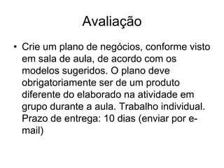 Avaliação
• Crie um plano de negócios, conforme visto
  em sala de aula, de acordo com os
  modelos sugeridos. O plano deve
  obrigatoriamente ser de um produto
  diferente do elaborado na atividade em
  grupo durante a aula. Trabalho individual.
  Prazo de entrega: 10 dias (enviar por e-
  mail)
 