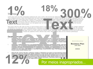 1%                                                                      18%
Strategy
                                                                                                                  300%
Lorem ipsum dolor sit amet, consectetuer adipiscing elit. Cras in tortor. Sed posuere erat. Maecenas pulvinar nulla eu magna. Vivamus semper,
risus ut egestas pulvinar, lectus ante feugiat quam, sit amet congue odio lacus ac ipsum. Aliquam suscipit, est ut volutpat vulputate, nulla felis
pulvinar libero, non ornare libero ipsum tristique tortor. Fusce sed lorem vitae justo feugiat malesuada. Donec aliquet. Vivamus semper eros nec



Text
                                                                             Text
diam. Vivamus sem arcu, imperdiet nec, congue ac, scelerisque vel, nulla. Donec et mauris. Integer a nulla vulputate pede consequat euismod.
Praesent molestie urna nec leo. Proin eros. Maecenas ac sem nec dui sodales tempus. Maecenas suscipit egestas velit. Suspendisse vel tortor.
Proin imperdiet, sem nec aliquet ultrices, nunc est egestas eros, non hendrerit magna eros eget augue. Maecenas sed leo vitae leo faucibus
vulputate. Proin dignissim eros at augue.

Nam luctus nulla non nibh. Nam at lorem ac mauris laoreet viverra. In placerat consequat nunc. Donec rhoncus nunc ac urna. Integer vestibulum
condimentum orci. Fusce velit turpis, malesuada quis, scelerisque ut, eleifend vitae, ipsum. Vestibulum eu erat. Vestibulum justo nisl, tincidunt
et, semper vel, tristique quis, eros. Vestibulum tempus, massa vel consectetuer congue, erat magna consequat purus, a facilisis orci nibh vitae




Text
purus. Nam tincidunt venenatis ligula. Nunc orci nulla, ornare quis, lobortis viverra, dapibus at, turpis. Suspendisse sit amet nisl at enim tincidunt
blandit. Curabitur augue est, suscipit sed, egestas sit amet, vehicula vitae, tellus. Maecenas nec metus vel nisi interdum pellentesque.




Development plan
•      Quisque augue felis, commodo a, elementum id, faucibus id, sem. Aenean rutrum enim. Praesent pulvinar dignissim nisl. Cras a nunc. Donec tincidunt odio sit
       amet lacus. Pellentesque metus tortor, ullamcorper vitae, lobortis vel, euismod in, mi. Ut laoreet, tellus laoreet blandit mollis, massa purus posuere purus, quis
       molestie ligula massa eu metus. Duis placerat, nulla sit amet ornare interdum, neque nunc mollis leo, vitae porttitor mi orci sit amet neque. Donec at enim. In
       facilisis tellus gravida ligula. Phasellus ut lorem. Pellentesque ac tortor eget augue suscipit ullamcorper. Aenean eleifend porta orci.

•      Etiam at arcu. Vestibulum lacinia nunc in eros. Suspendisse potenti. Aliquam erat volutpat. Donec gravida. Lorem ipsum dolor sit amet, consectetuer
       adipiscing elit. Cum sociis natoque penatibus et magnis dis parturient montes, nascetur ridiculus mus. Maecenas vel enim et metus semper fringilla. Donec
       ornare arcu. Maecenas faucibus ligula convallis nibh. Mauris dui quam, congue eu, commodo nec, tristique in, enim. Nulla auctor semper urna. Quisque a elit
       eu purus iaculis vestibulum. Aliquam dictum risus at odio. Fusce at lorem et elit faucibus placerat. Aenean velit. Proin elit odio, blandit et, scelerisque quis,
       pulvinar a, dui. Nunc magna dolor, bibendum ut, accumsan congue, tincidunt sit amet, neque. Proin consequat tincidunt lacus. In urna dui, congue nec,
       tincidunt sit amet, facilisis imperdiet, lorem.

•      Morbi sed nibh. Vivamus vitae dolor. Ut bibendum volutpat mi. Pellentesque quis magna non lectus elementum pretium. Aliquam quis est vitae arcu consequat
       fringilla. Cras magna risus, placerat eget, egestas consectetuer, ornare vel, felis. Nam ornare justo id orci mattis ultricies. Morbi luctus. Ut pretium odio ac
       libero. Nunc sollicitudin pharetra lorem. Aenean scelerisque, lacus eget ullamcorper scelerisque, ipsum urna viverra mi, eget viverra quam eros eget velit. Ut




12%
       lacinia feugiat purus. Cum sociis natoque penatibus et magnis dis parturient montes, nascetur ridiculus mus. Etiam nunc nisl, aliquam blandit, luctus id,
       commodo laoreet, sem. Phasellus sit amet orci ut sapien vulputate pellentesque. Pellentesque dapibus purus et quam. Nam sit amet magna in neque




                                                                                                                    Words
       dignissim sodales. Aenean non justo nec magna lobortis volutpat.



                                                                         Por meios inapropriados…
 
