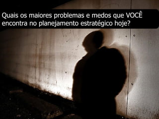 Quais os maiores problemas e medos que VOCÊ
encontra no planejamento estratégico hoje?
 