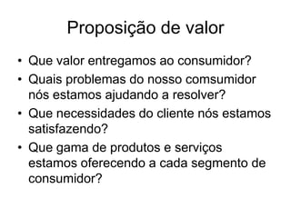 Proposição de valor
• Que valor entregamos ao consumidor?
• Quais problemas do nosso comsumidor
  nós estamos ajudando a resolver?
• Que necessidades do cliente nós estamos
  satisfazendo?
• Que gama de produtos e serviços
  estamos oferecendo a cada segmento de
  consumidor?
 
