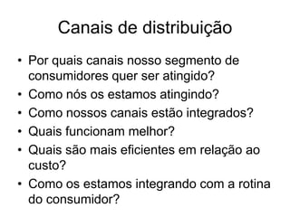 Canais de distribuição
• Por quais canais nosso segmento de
  consumidores quer ser atingido?
• Como nós os estamos atingindo?
• Como nossos canais estão integrados?
• Quais funcionam melhor?
• Quais são mais eficientes em relação ao
  custo?
• Como os estamos integrando com a rotina
  do consumidor?
 