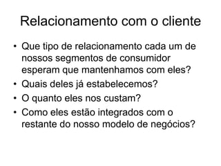 Relacionamento com o cliente
• Que tipo de relacionamento cada um de
  nossos segmentos de consumidor
  esperam que mantenhamos com eles?
• Quais deles já estabelecemos?
• O quanto eles nos custam?
• Como eles estão integrados com o
  restante do nosso modelo de negócios?
 