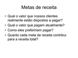 Metas de receita
• Qual o valor que nossos clientes
  realmente estão dispostos a pagar?
• Qual o valor que pagam atualmente?
• Como eles prefeririam pagar?
• Quanto cada meta de receita contribui
  para a receita total?
 