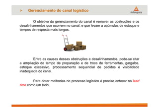 O objetivo do gerenciamento do canal é remover as obstruções e os
desalinhamentos que ocorrem no canal, e que levam a acúmulos de estoque e
tempos de resposta mais longos.
Entre as causas dessas obstruções e desalinhamentos, pode-se citar
a ampliação do tempo de preparação e de troca de ferramentas, gargalos,
estoque excessivo, processamento sequencial de pedidos e visibilidade
inadequada do canal.
Para obter melhorias no processo logístico é preciso enfocar no lead
time como um todo.
 Gerenciamento do canal logístico
 